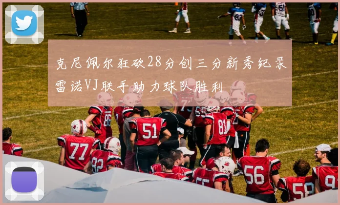 克尼佩尔狂砍28分创三分新秀纪录雷诺VJ联手助力球队胜利
