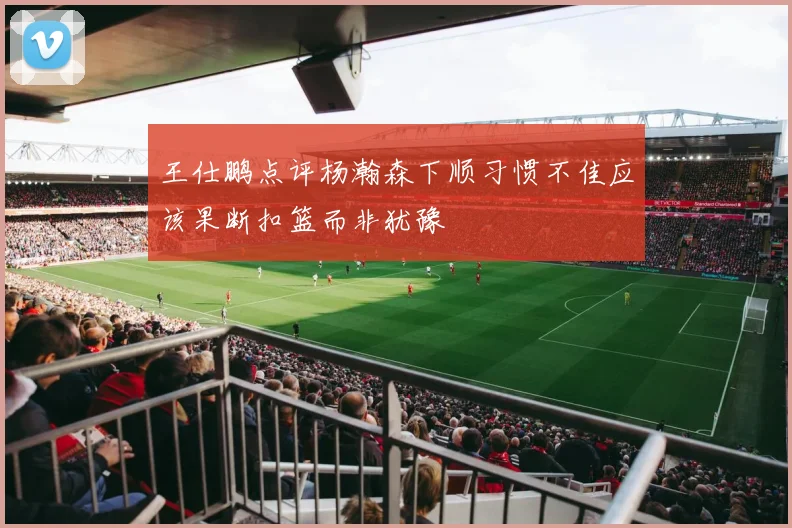 王仕鹏点评杨瀚森下顺习惯不佳应该果断扣篮而非犹豫