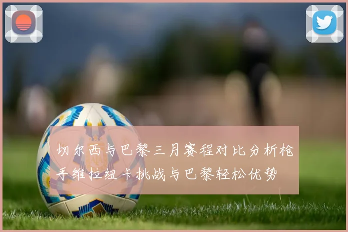 切尔西与巴黎三月赛程对比分析枪手维拉纽卡挑战与巴黎轻松优势