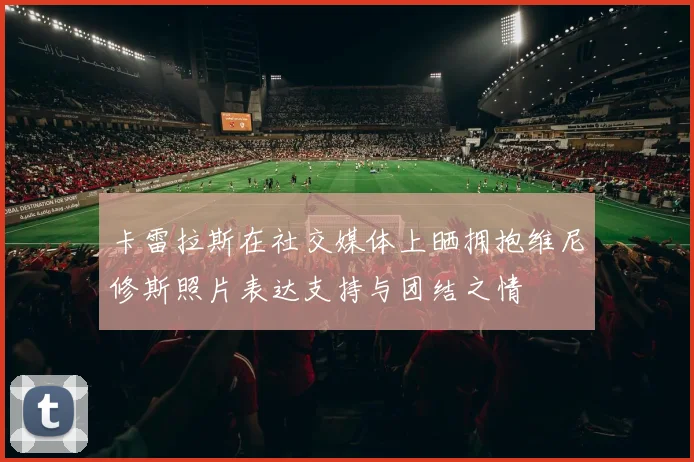 卡雷拉斯在社交媒体上晒拥抱维尼修斯照片表达支持与团结之情