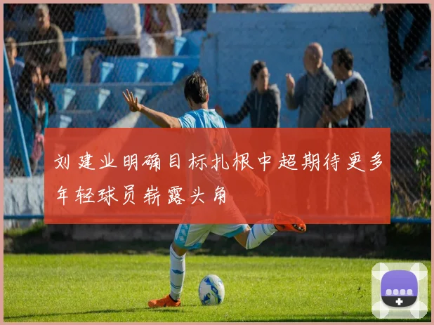 刘建业明确目标扎根中超期待更多年轻球员崭露头角