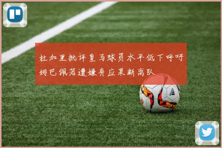 杜加里批评皇马球员水平低下呼吁姆巴佩若遭嫌弃应果断离队