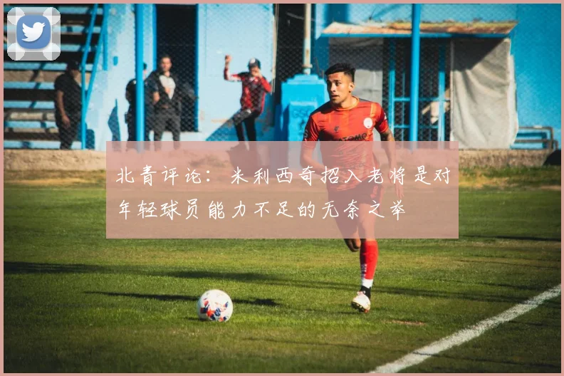 北青评论：米利西奇招入老将是对年轻球员能力不足的无奈之举