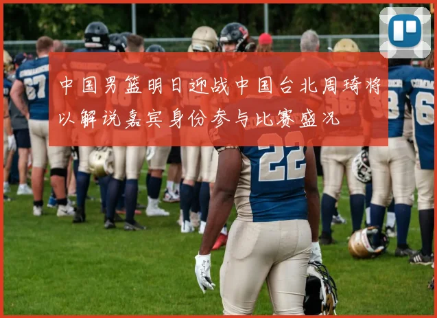 中国男篮明日迎战中国台北周琦将以解说嘉宾身份参与比赛盛况