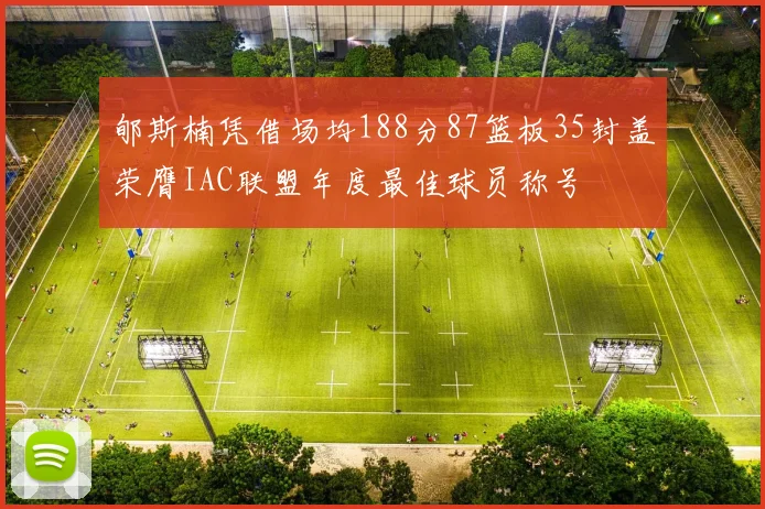 郇斯楠凭借场均188分87篮板35封盖荣膺IAC联盟年度最佳球员称号