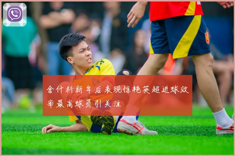 舍什科新年后表现惊艳英超进球效率最高球员引关注