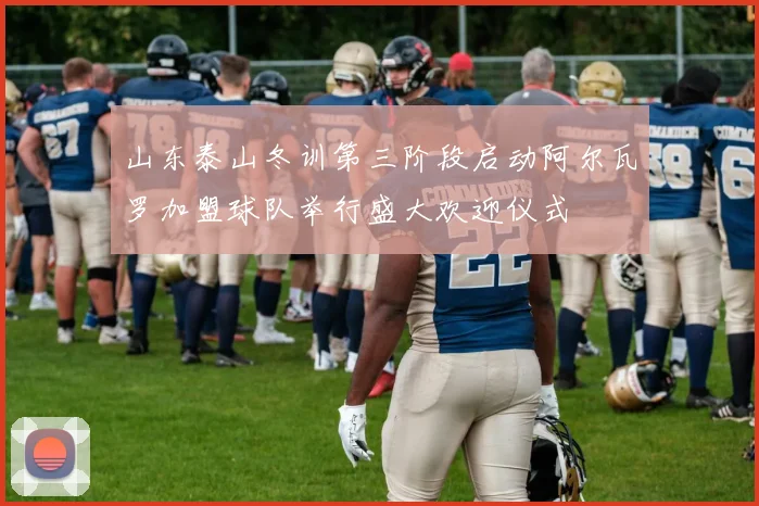 山东泰山冬训第三阶段启动阿尔瓦罗加盟球队举行盛大欢迎仪式