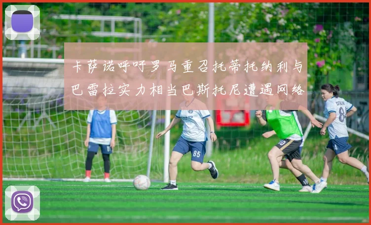 卡萨诺呼吁罗马重召托蒂托纳利与巴雷拉实力相当巴斯托尼遭遇网络暴力
