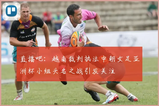 直播吧：越南裁判执法中朝女足亚洲杯小组头名之战引发关注