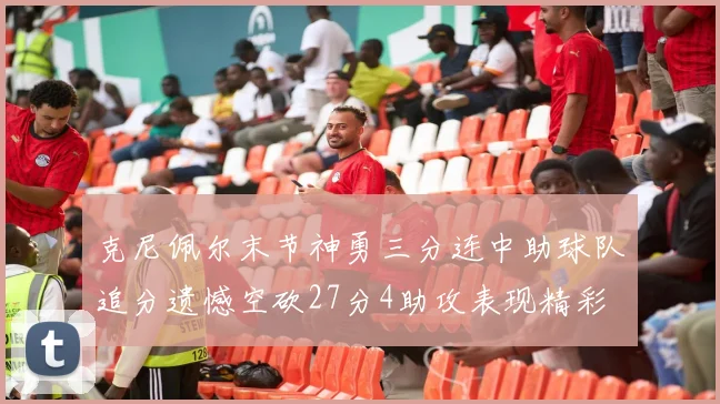 克尼佩尔末节神勇三分连中助球队追分遗憾空砍27分4助攻表现精彩
