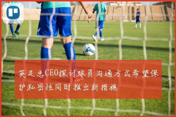英足总CEO探讨球员沟通方式希望保护私密性同时推出新措施