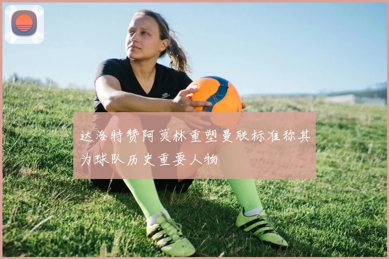 达洛特赞阿莫林重塑曼联标准称其为球队历史重要人物