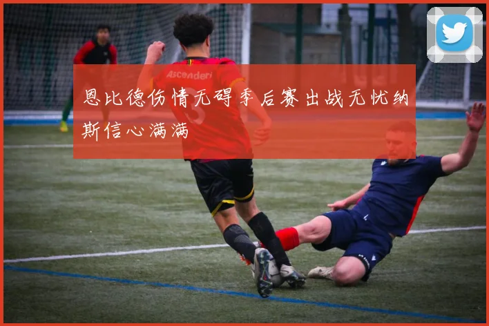 恩比德伤情无碍季后赛出战无忧纳斯信心满满