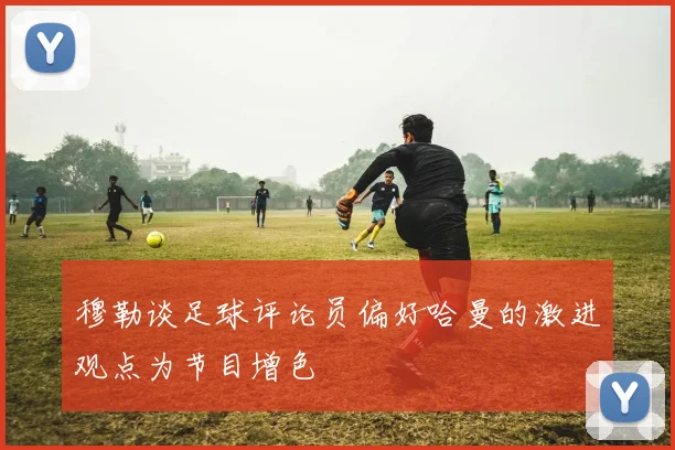 穆勒谈足球评论员偏好哈曼的激进观点为节目增色