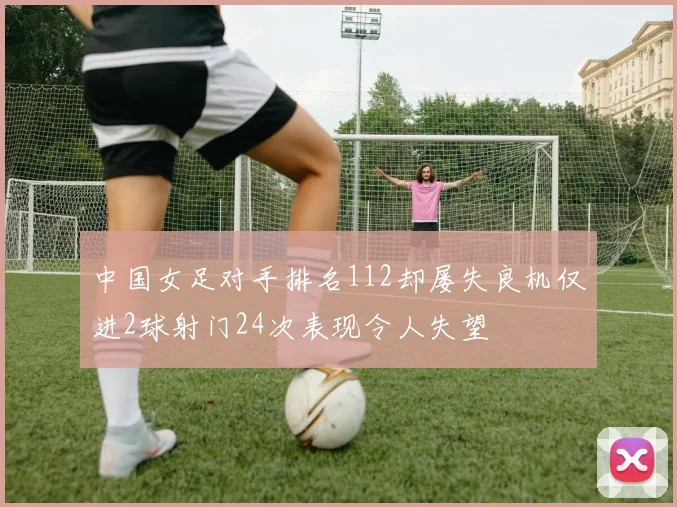 中国女足对手排名112却屡失良机仅进2球射门24次表现令人失望