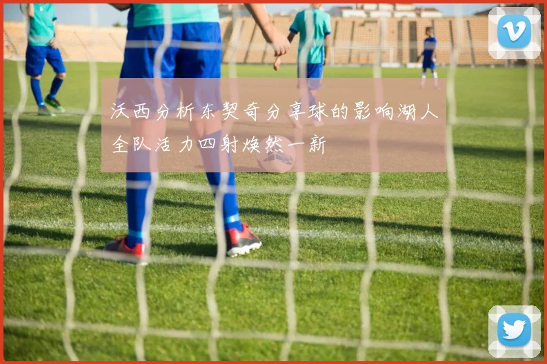 沃西分析东契奇分享球的影响湖人全队活力四射焕然一新