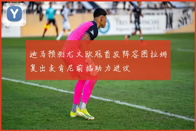 迪马预测尤文欧冠首发阵容图拉姆复出麦肯尼前插助力进攻