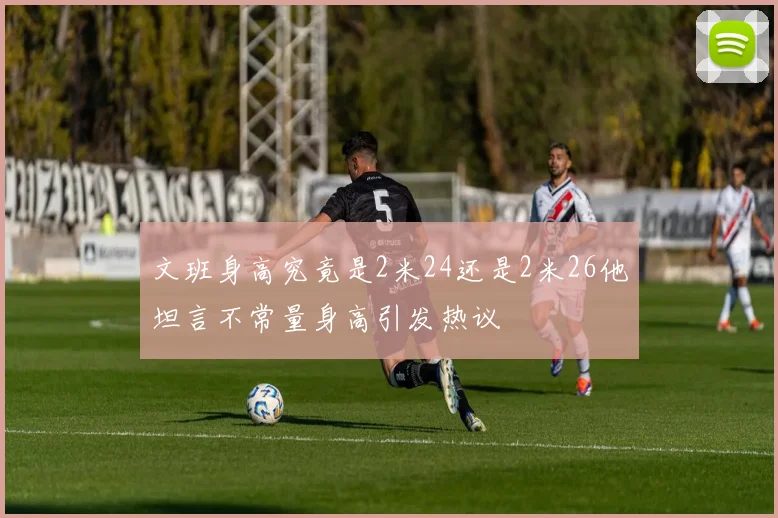 文班身高究竟是2米24还是2米26他坦言不常量身高引发热议