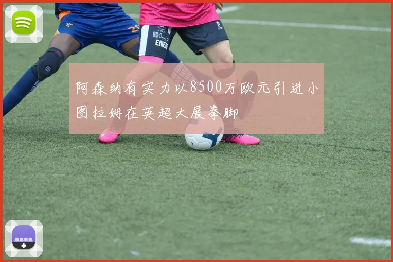 阿森纳有实力以8500万欧元引进小图拉姆在英超大展拳脚