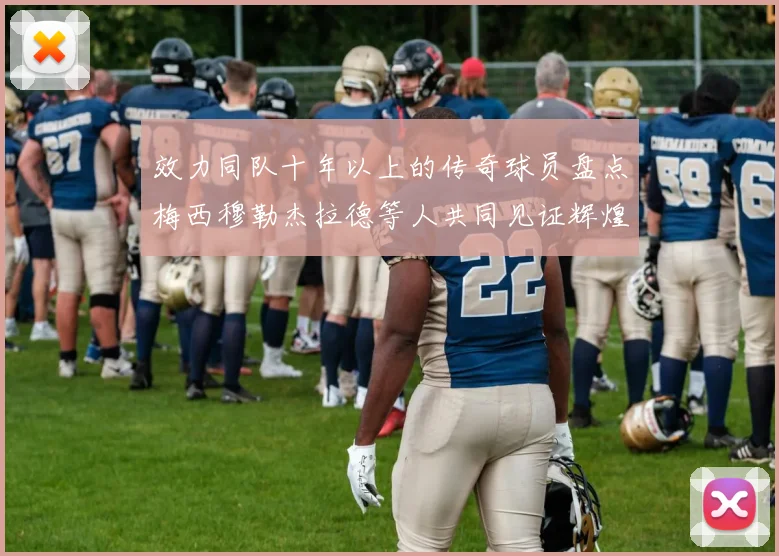 效力同队十年以上的传奇球员盘点梅西穆勒杰拉德等人共同见证辉煌岁月