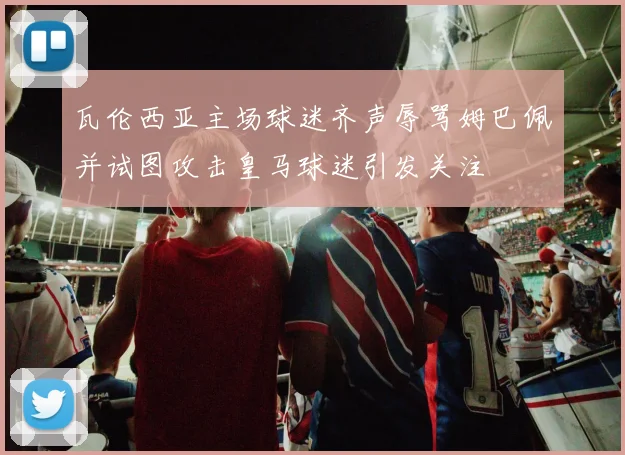 瓦伦西亚主场球迷齐声辱骂姆巴佩并试图攻击皇马球迷引发关注