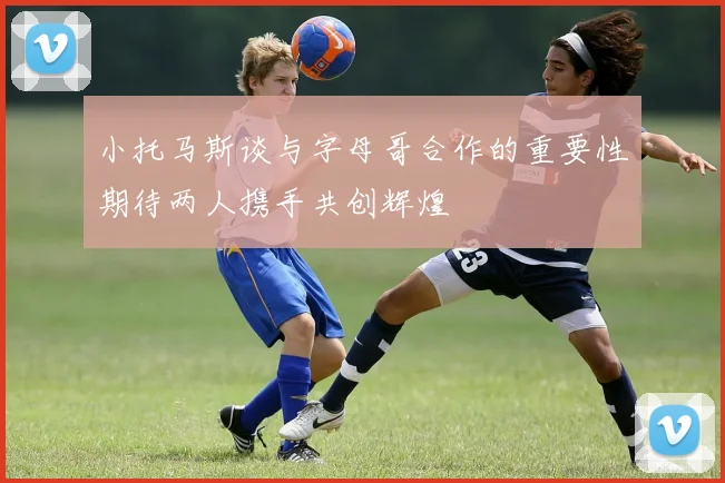 小托马斯谈与字母哥合作的重要性期待两人携手共创辉煌