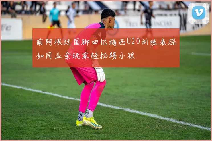 前阿根廷国脚回忆梅西U20训练表现如同业余玩家轻松踢小孩
