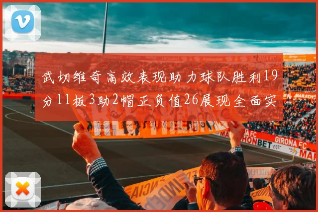 武切维奇高效表现助力球队胜利19分11板3助2帽正负值26展现全面实力
